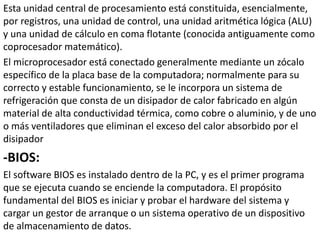 Esta unidad central de procesamiento está constituida, esencialmente,
por registros, una unidad de control, una unidad aritmética lógica (ALU)
y una unidad de cálculo en coma flotante (conocida antiguamente como
coprocesador matemático).
El microprocesador está conectado generalmente mediante un zócalo
específico de la placa base de la computadora; normalmente para su
correcto y estable funcionamiento, se le incorpora un sistema de
refrigeración que consta de un disipador de calor fabricado en algún
material de alta conductividad térmica, como cobre o aluminio, y de uno
o más ventiladores que eliminan el exceso del calor absorbido por el
disipador
-BIOS:
El software BIOS es instalado dentro de la PC, y es el primer programa
que se ejecuta cuando se enciende la computadora. El propósito
fundamental del BIOS es iniciar y probar el hardware del sistema y
cargar un gestor de arranque o un sistema operativo de un dispositivo
de almacenamiento de datos.
 