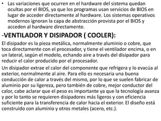 • Las variaciones que ocurren en el hardware del sistema quedan
ocultas por el BIOS, ya que los programas usan servicios de BIOS en
lugar de acceder directamente al hardware. Los sistemas operativos
modernos ignoran la capa de abstracción provista por el BIOS y
acceden al hardware directamente.
-VENTILADOR Y DISIPADOR ( COOLER):
El disipador es la pieza metálica, normalmente aluminio o cobre, que
toca directamente con el procesador, y tiene el ventilador encima, o en
un lateral, según el modelo, echando aire a través del disipador para
reducir el calor producido por el procesador.
Un disipador extrae el calor del componente que refrigera y lo evacúa al
exterior, normalmente al aire. Para ello es necesaria una buena
conducción de calor a través del mismo, por lo que se suelen fabricar de
aluminio por su ligereza, pero también de cobre, mejor conductor del
calor, cabe aclarar que el peso es importante ya que la tecnología avanza
y por lo tanto se requieren disipadores más ligeros y con eficiencia
suficiente para la transferencia de calor hacia el exterior. El diseño está
construido con aluminio y otros metales (acero, etc.).
 