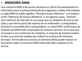 • -MEMORIA RAM:
Una memoria RAM o de acceso aleatorio se utiliza frecuentemente en
informática para el almacenamiento de programas y datos informativos.
La sigla RAM en inglés significa “Random Access Memory” y se traduce
como “Memoria de Acceso Aleatorio” o, en algunos casos, “Directo”.
Una memoria de este tipo es una pieza que se compone de uno o más
chips y que forma parte del sistema de un ordenador o computadora.
Durante el encendido de la computadora, la rutina POST verifica que los
módulos de RAM estén conectados de manera correcta. En el caso que
no existan o no se detecten los módulos, la mayoría de tarjetas madres
emiten una serie de sonidos que indican la ausencia de memoria
principal. Terminado ese proceso, la memoria BIOS puede realizar un
test básico sobre la memoria RAM indicando fallos mayores en la
misma.
 