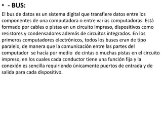 • - BUS:
El bus de datos es un sistema digital que transfiere datos entre los
componentes de una computadora o entre varias computadoras. Está
formado por cables o pistas en un circuito impreso, dispositivos como
resistores y condensadores además de circuitos integrados. En los
primeros computadores electrónicos, todos los buses eran de tipo
paralelo, de manera que la comunicación entre las partes del
computador se hacía por medio de cintas o muchas pistas en el circuito
impreso, en los cuales cada conductor tiene una función fija y la
conexión es sencilla requiriendo únicamente puertos de entrada y de
salida para cada dispositivo.
 