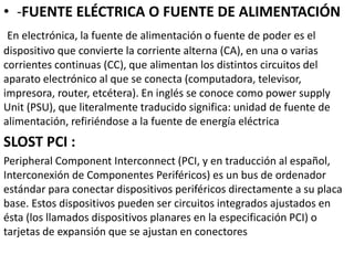 • -FUENTE ELÉCTRICA O FUENTE DE ALIMENTACIÓN
En electrónica, la fuente de alimentación o fuente de poder es el
dispositivo que convierte la corriente alterna (CA), en una o varias
corrientes continuas (CC), que alimentan los distintos circuitos del
aparato electrónico al que se conecta (computadora, televisor,
impresora, router, etcétera). En inglés se conoce como power supply
Unit (PSU), que literalmente traducido significa: unidad de fuente de
alimentación, refiriéndose a la fuente de energía eléctrica
SLOST PCI :
Peripheral Component Interconnect (PCI, y en traducción al español,
Interconexión de Componentes Periféricos) es un bus de ordenador
estándar para conectar dispositivos periféricos directamente a su placa
base. Estos dispositivos pueden ser circuitos integrados ajustados en
ésta (los llamados dispositivos planares en la especificación PCI) o
tarjetas de expansión que se ajustan en conectores
 