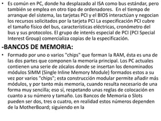 • Es común en PC, donde ha desplazado al ISA como bus estándar, pero
también se emplea en otro tipo de ordenadores. En el tiempo de
arranque del sistema, las tarjetas PCI y el BIOS interactúan y negocian
los recursos solicitados por la tarjeta PCI La especificación PCI cubre
el tamaño físico del bus, características eléctricas, cronómetro del
bus y sus protocolos. El grupo de interés especial de PCI (PCI Special
Interest Group) comercializa copias de la especificación.
-BANCOS DE MEMORIA:
• Formado por uno o varios "chips" que forman la RAM, ésta es una de
las dos partes que componen la memoria principal. Los PC actuales
contienen una serie de zócalos donde se insertan los denominados
módulos SIMM (Single Inline Memory Module) formados estos a su
vez por varios "chips"; esta construcción modular permite añadir más
módulos, y por tanto más memoria, cuando resulta necesario de una
forma muy sencilla; eso sí, respetando unas reglas de colocación en
cuanto a su número y tamaño. Los Bancos de Memoria o Slots
pueden ser dos, tres o cuatro, en realidad estos números dependen
de la MotherBoard; siguiendo en la
 