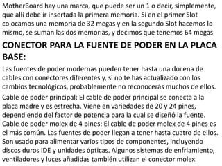 MotherBoard hay una marca, que puede ser un 1 o decir, simplemente,
que allí debe ir insertada la primera memoria. Si en el primer Slot
colocamos una memoria de 32 megas y en la segundo Slot hacemos lo
mismo, se suman las dos memorias, y decimos que tenemos 64 megas
CONECTOR PARA LA FUENTE DE PODER EN LA PLACA
BASE:
Las fuentes de poder modernas pueden tener hasta una docena de
cables con conectores diferentes y, si no te has actualizado con los
cambios tecnológicos, probablemente no reconocerás muchos de ellos.
Cable de poder principal: El cable de poder principal se conecta a la
placa madre y es estrecha. Viene en variedades de 20 y 24 pines,
dependiendo del factor de potencia para la cual se diseñó la fuente.
Cable de poder molex de 4 pines: El cable de poder molex de 4 pines es
el más común. Las fuentes de poder llegan a tener hasta cuatro de ellos.
Son usado para alimentar varios tipos de componentes, incluyendo
discos duros IDE y unidades ópticas. Algunos sistemas de enfriamiento,
ventiladores y luces añadidas también utilizan el conector molex.
 