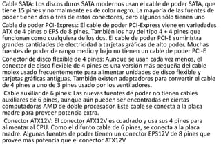 Cable SATA: Los discos duros SATA modernos usan el cable de poder SATA, que
tiene 15 pines y normalmente es de color negro. La mayoría de las fuentes de
poder tienen dos o tres de estos conectores, pero algunos sólo tienen uno
Cable de poder PCI-Express: El cable de poder PCI-Express viene en variedades
ATX de 4 pines o EPS de 8 pines. También los hay del tipo 4 + 4 pines que
funcionan como cualquiera de los dos. El cable de poder PCI-E suministra
grandes cantidades de electricidad a tarjetas gráficas de alto poder. Muchas
fuentes de poder de rango medio y bajo no tienen un cable de poder PCI-E
Conector de disco flexible de 4 pines: Aunque se usan cada vez menos, el
conector de disco flexible de 4 pines es una versión más pequeña del cable
molex usado frecuentemente para alimentar unidades de disco flexible y
tarjetas gráficas antiguas. También existen adaptadores para convertir el cable
de 4 pines a uno de 3 pines usado por los ventiladores.
Cable auxiliar de 6 pines: Las nuevas fuentes de poder no tienen cables
auxiliares de 6 pines, aunque aún pueden ser encontradas en ciertas
computadoras AMD de doble procesador. Este cable se conecta a la placa
madre para proveer potencia extra.
Conector ATX12V: El conector ATX12V es cuadrado y usa sus 4 pines para
alimentar al CPU. Como el difunto cable de 6 pines, se conecta a la placa
madre. Algunas fuentes de poder tienen un conector EPS12V de 8 pines que
provee más potencia que el conector ATX12V
 