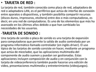 • TARJETA DE RED :
La tarjeta de red, también conocida como placa de red, adaptadora de
red o adaptadora LAN, es el periférico que actúa de interfaz de conexión
entre aparatos o dispositivos, y también posibilita compartir recursos
(discos duros, impresoras, etcétera) entre dos o más computadoras, es
decir, en una red de computadoras. Es uno de los elementos que más ha
avanzado en los últimos años debido a que han cambiado las
necesidades de los usuarios.
-TARJETA DE SONIDO :
Una tarjeta de sonido o placa de sonido es una tarjeta de expansión
para computadoras que permite la salida de audio controlada por un
programa informático llamado controlador (en inglés driver). El uso
típico de las tarjetas de sonido consiste en hacer, mediante un programa
que actúa de mezclador, que las aplicaciones multimedia del
componente de audio suenen y puedan ser gestionadas. Estas
aplicaciones incluyen composición de audio y en conjunción con la
tarjeta de videoconferencia también puede hacerse una edición de
vídeo, presentaciones multimedia y entretenimiento (videojuegos).
 