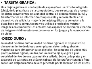 • TARJETA GRAFICA :
Una tarjeta gráfica es una tarjeta de expansión o un circuito integrado
(chip), de la placa base de la computadora, que se encarga de procesar
los datos provenientes de la unidad central de procesamiento (CPU) y
transformarlos en información comprensible y representable en el
dispositivo de salida. La mayoría de tarjeta gráficas se conectan a la
placa base de tu computadora y su utilidad principal es mostrar
imágenes en el monitor. Las actuales son capaces de acelerar la creación
de imágenes tridimensionales como ves en los juegos y la reproducción
de vídeo.
-DISCO DURO :
La unidad de disco duro o unidad de disco rígido es el dispositivo de
almacenamiento de datos que emplea un sistema de grabación
magnética para almacenar datos digitales. Se compone de uno o más
platos o discos rígidos, unidos por un mismo eje que gira a gran
velocidad dentro de una caja metálica sellada. Sobre cada plato, y en
cada una de sus caras, se sitúa un cabezal de lectura/escritura que flota
sobre una delgada lámina de aire generada por la rotación de los discos.
 