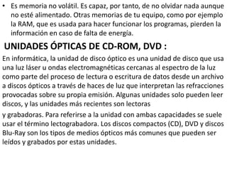 • Es memoria no volátil. Es capaz, por tanto, de no olvidar nada aunque
no esté alimentado. Otras memorias de tu equipo, como por ejemplo
la RAM, que es usada para hacer funcionar los programas, pierden la
información en caso de falta de energía.
UNIDADES ÓPTICAS DE CD-ROM, DVD :
En informática, la unidad de disco óptico es una unidad de disco que usa
una luz láser u ondas electromagnéticas cercanas al espectro de la luz
como parte del proceso de lectura o escritura de datos desde un archivo
a discos ópticos a través de haces de luz que interpretan las refracciones
provocadas sobre su propia emisión. Algunas unidades solo pueden leer
discos, y las unidades más recientes son lectoras
y grabadoras. Para referirse a la unidad con ambas capacidades se suele
usar el término lectograbadora. Los discos compactos (CD), DVD y discos
Blu-Ray son los tipos de medios ópticos más comunes que pueden ser
leídos y grabados por estas unidades.
 