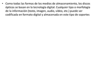 • Como todas las formas de los medios de almacenamiento, los discos
ópticos se basan en la tecnología digital. Cualquier tipo o morfología
de la información (texto, imagen, audio, vídeo, etc.) puede ser
codificada en formato digital y almacenada en este tipo de soportes
 