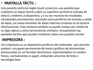 • PANTALLA TÁCTIL :
Una pantalla táctil (en inglés touch screen) es una pantalla que
mediante un toque directo sobre su superficie permite la entrada de
datos1 y órdenes al dispositivo, y a su vez muestra los resultados
introducidos previamente; actuando como periférico de entrada y salida
de datos, así como emulador de datos interinos erróneos al no tocarse
efectivamente. Este contacto también se puede realizar por medio de
un lápiz óptico u otras herramientas similares. Actualmente hay
pantallas táctiles que pueden instalarse sobre una pantalla normal
-IMPRESORA :
Una impresora es un dispositivo periférico del ordenador que permite
producir una gama permanente de texto o gráficos de documentos
almacenados en un formato electrónico, imprimiéndolos en medios
físicos, normalmente en papel, utilizando cartuchos de tinta o
tecnología láser
 