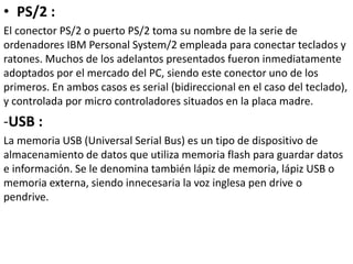 • PS/2 :
El conector PS/2 o puerto PS/2 toma su nombre de la serie de
ordenadores IBM Personal System/2 empleada para conectar teclados y
ratones. Muchos de los adelantos presentados fueron inmediatamente
adoptados por el mercado del PC, siendo este conector uno de los
primeros. En ambos casos es serial (bidireccional en el caso del teclado),
y controlada por micro controladores situados en la placa madre.
-USB :
La memoria USB (Universal Serial Bus) es un tipo de dispositivo de
almacenamiento de datos que utiliza memoria flash para guardar datos
e información. Se le denomina también lápiz de memoria, lápiz USB o
memoria externa, siendo innecesaria la voz inglesa pen drive o
pendrive.
 