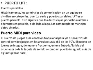 • PUERTO LPT :
Puertos paralelos
Históricamente, los terminales de comunicación en un equipo se
dividían en categorías: puertos serie y puertos paralelos. LPT es un
puerto paralelo. Esto significa que los datos viajan por ocho alambres
diferentes en paralelo, o de lado a lado. Las computadoras manejan
datos binarios.
Puerto MIDI para video
El puerto de juegos es la conexión tradicional para los dispositivos de
control de videojuegos en las arquitecturas x86 de los PC's. El puerto de
juegos se integra, de manera frecuente, en una Entrada/Salida del
ordenador o de la tarjeta de sonido o como un puerto integrado más de
algunas placas base.
 