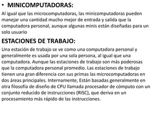 • MINICOMPUTADORAS:
Al igual que las microcomputadoras, las minicomputadoras pueden
manejar una cantidad mucho mejor de entrada y salida que la
computadora personal, aunque algunas minis están diseñadas para un
solo usuario
ESTACIONES DE TRABAJO:
Una estación de trabajo se ve como una computadora personal y
generalmente es usada por una sola persona, al igual que una
computadora. Aunque las estaciones de trabajo son más poderosas
que la computadora personal promedio. Las estaciones de trabajo
tienen una gran diferencia con sus primas las microcomputadoras en
dos áreas principales. Internamente, Están basadas generalmente en
otra filosofía de diseño de CPU llamada procesador de cómputo con un
conjunto reducido de instrucciones (RISC), que deriva en un
procesamiento más rápido de las instrucciones.
 