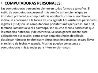 • COMPUTADORAS PERSONALES:
Las computadoras personales vienen en todas formas y tamaños. El
estilo de computadora personal más común es también el que se
introdujo primero Las computadoras notebook, como su nombre lo
indica, se aproximan a la forma de una agenda Los asistentes personales
digitales (PDA)son las computadoras portátiles más pequeñas. Las PDA,
también llamadas a veces palmtops, son mucho menos poderosas que
los modelos notebook y de escritorio. Se usan generalmente para
aplicaciones especiales, como crear pequeñas hojas de cálculo,
desplegar números telefónicos y direcciones importantes, o para llevar
el registro de fechas y agenda. Muchas pueden conectarse a
computadoras más grandes para intercambiar datos.
 