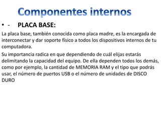 • - PLACA BASE:
La placa base, también conocida como placa madre, es la encargada de
interconectar y dar soporte físico a todos los dispositivos internos de tu
computadora.
Su importancia radica en que dependiendo de cuál elijas estarás
delimitando la capacidad del equipo. De ella dependen todos los demás,
como por ejemplo, la cantidad de MEMORIA RAM y el tipo que podrás
usar, el número de puertos USB o el número de unidades de DISCO
DURO
 