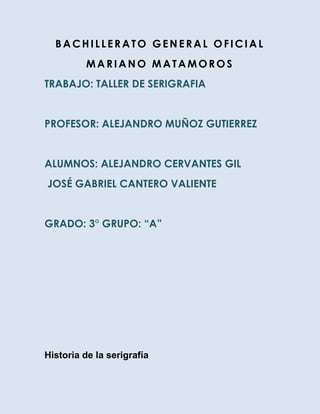 BACHILLERATO GENERAL OFICIAL
          MARIANO MATAMOROS
TRABAJO: TALLER DE SERIGRAFIA


PROFESOR: ALEJANDRO MUÑOZ GUTIERREZ


ALUMNOS: ALEJANDRO CERVANTES GIL
JOSÉ GABRIEL CANTERO VALIENTE


GRADO: 3° GRUPO: “A”




Historia de la serigrafía
 