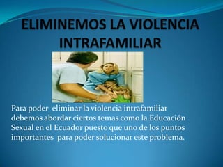 Para poder eliminar la violencia intrafamiliar
debemos abordar ciertos temas como la Educación
Sexual en el Ecuador puesto que uno de los puntos
importantes para poder solucionar este problema.
 