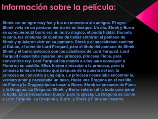 Shrek era un ogro muy feo y fue un monstruo sin amigos. El ogro
Shrek vivia en un pantano dentro de un bosque. Un dia, Shrek y Burro
se conocieron.El burro era un burro magico, el podia hablar. Durante
la cena, las criaturas de cuentos de hadas entraron el pantano de
Shrek y quisieron vivir en su pantano. Shrek y el necesitaban caminar
al DuLoc, el reino de Lord Farquad, para el titulo del pantano de Shrek.
Shrek y el burro pelearon con los caballeros de Lord Farquad. Lord
Farquad necesitaba casarse una princesa, princesa Fiona, para
convertirse rey. Lord Farquad los mando a ellos para conseguir a
Fiona en su castillo. Ellos fueron a rescatar a la princesa, pero la
princesa tenia un hechizo que despues de la puesta del sol, la
princesa se convertia a una ogra. La princesa necesitaba encontrar su
verdaro amor y necesitaba un beso. Havia una Dragona en el castillo
de Fiona y la Dragona quiso besar a Burro. Shrek se enamoro de Fiona
y la Dragona. La Dragona, Shrek, y Burro volaron al la boda para parar
la boda. Ellos necesitaban buscar para la iglesia. La Dragona se comio
a Lord Farquad. La Dragona y Burro, y Shrek y Fiona se casaron.

 
