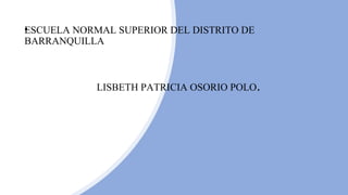 • ESESCUELA NORMAL SUPERIOR DEL DISTRITO DE
BARRANQUILLA
LISBETH PATRICIA OSORIO POLO.
 