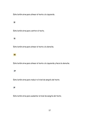 Este botón sirve para alinear el texto a la izquierda. 
17 
Este botón sirve para centrar el texto. 
Este botón sirve para alinear el texto a la derecha. 
Este botón sirve para alinear el texto a la izquierda y hacia la derecha. 
Este botón sirve para reducir el nivel de sangría del texto. 
Este botón sirve para aumentar el nivel de sangría del texto. 
 
