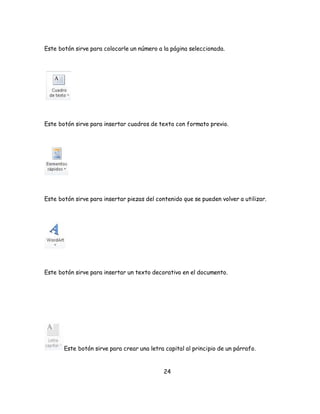 Este botón sirve para colocarle un número a la página seleccionada. 
Este botón sirve para insertar cuadros de texto con formato previo. 
Este botón sirve para insertar piezas del contenido que se pueden volver a utilizar. 
Este botón sirve para insertar un texto decorativo en el documento. 
Este botón sirve para crear una letra capital al principio de un párrafo. 
24 
 
