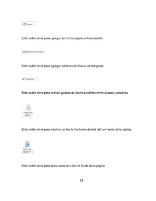 Este botón sirve para agregar saltos de página del documento. 
Este botón sirve para agregar números de línea a los márgenes. 
Este botón sirve para activar guiones de Word dividirlas entre silabas y palabras 
Este botón sirve para insertar un texto fantasma detrás del contenido de la página. 
Este botón sirve para seleccionar un color al fondo de la página. 
28 
 