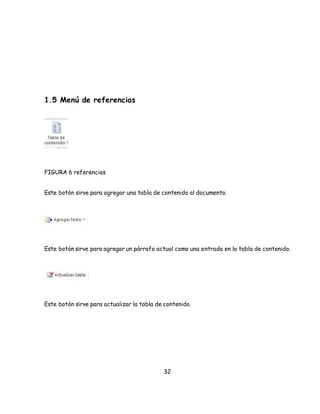 32 
1.5 Menú de referencias 
FIGURA 6 referencias 
Este botón sirve para agregar una tabla de contenido al documento. 
Este botón sirve para agregar un párrafo actual como una entrada en la tabla de contenido. 
Este botón sirve para actualizar la tabla de contenido. 
 