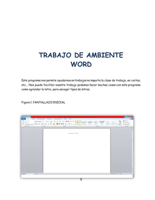 TRABAJO DE AMBIENTE 
WORD 
Este programa nos permite ayudarnos en trabajos no importa la clase de trabajo, en cartas, 
etc… Nos puede facilitar nuestro trabajo podemos hacer muchas cosas con este programa 
como agrandar la letra, para escoger tipos de letras. 
5 
Figura 1 .PANTALLAZO INICIAL 
 