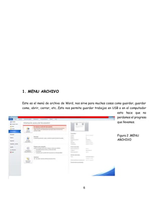 6 
1. MENU ARCHIVO 
Este es el menú de archivo de Word, nos sirve para muchas cosas como guardar, guardar 
como, abrir, cerrar, etc…Esto nos permite guardar trabajos en USB o en el computador 
esto hace que no 
perdamos el progreso 
que llevamos. 
Figura 2 .MENU 
ARCHIVO 
 