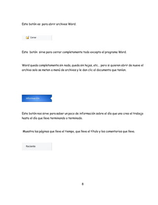 8 
Este botón es para abrir archivos Word. 
Este botón sirve para cerrar completamente todo excepto el programa Word. 
Word queda completamente sin nada, queda sin hojas, etc… pero si quieren abrir de nuevo el 
archivo solo se meten a menú de archivos y le dan clic al documento que tenían. 
Este botón nos sirve para saber un poco de información sobre el día que uno creo el trabajo 
hasta el día que lleva terminando o terminado. 
Muestra las páginas que lleva el tiempo, que lleva el título y los comentarios que lleva. 
 