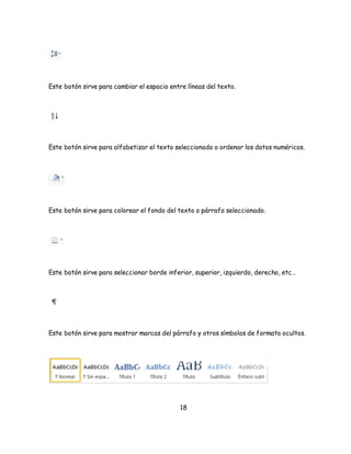 Este botón sirve para cambiar el espacio entre líneas del texto. 
Este botón sirve para alfabetizar el texto seleccionado o ordenar los datos numéricos. 
Este botón sirve para colorear el fondo del texto o párrafo seleccionado. 
Este botón sirve para seleccionar borde inferior, superior, izquierdo, derecho, etc… 
Este botón sirve para mostrar marcas del párrafo y otros símbolos de formato ocultos. 
18 
 