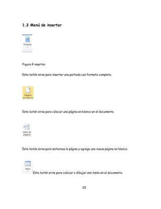 20 
1.3 Menú de insertar 
Figura 4 insertar 
Este botón sirve para insertar una portada con formato completo. 
Este botón sirve para colocar una página en blanco en el documento. 
Este botón sirve para saltarnos la página y agrega una nueva página en blanco. 
Este botón sirve para colocar o dibujar una tabla en el documento. 
 