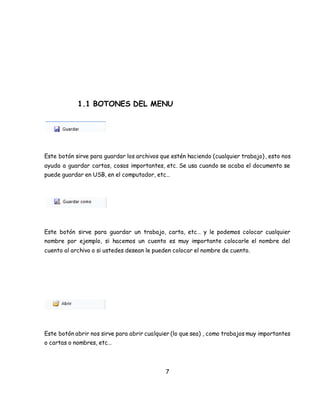 1.1 BOTONES DEL MENU 
Este botón sirve para guardar los archivos que estén haciendo (cualquier trabajo) , esto nos 
ayuda a guardar cartas, cosas importantes, etc. Se usa cuando se acaba el documento se 
puede guardar en USB, en el computador, etc… 
Este botón sirve para guardar un trabajo, carta, etc… y le podemos colocar cualquier 
nombre por ejemplo, si hacemos un cuento es muy importante colocarle el nombre del 
cuento al archivo o si ustedes desean le pueden colocar el nombre de cuento. 
Este botón abrir nos sirve para abrir cualquier (lo que sea) , como trabajos muy importantes 
o cartas o nombres, etc… 
7 
 