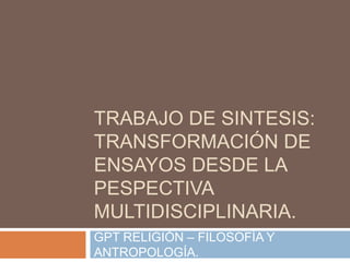 TRABAJO DE SINTESIS:
TRANSFORMACIÓN DE
ENSAYOS DESDE LA
PESPECTIVA
MULTIDISCIPLINARIA.
GPT RELIGIÓN – FILOSOFÍA Y
ANTROPOLOGÍA.
 