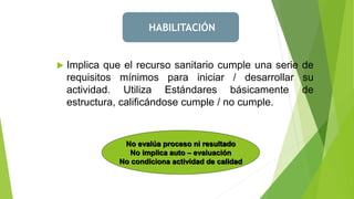  Implica que el recurso sanitario cumple una serie de
requisitos mínimos para iniciar / desarrollar su
actividad. Utiliza Estándares básicamente de
estructura, calificándose cumple / no cumple.
No evalúa proceso ni resultado
No implica auto – evaluación
No condiciona actividad de calidad
HABILITACIÓN
 