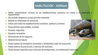 HABILITACIÓN - NORMAS
 Posee salidas de emergencia accesibles y señalizadas y plan de evacuación.
 Posee sistema de prevención y extinción de incendios.
 Posee acceso específico para vehículos de emergencias, con señalización adecuada.
 Define características mínimas de los establecimientos sanitarios en cuanto a su estructura y
equipamiento.
 De carácter obligatorio aunque permite moratorias.
 Basada en estándares de estructura.
 Válida para todos los establecimientos sanitarios, públicos y privados.
 Disponibilidad agua potable, excretas.
 Accesos, seguridad.
 Espacios necesarios.
 Dimensiones de los espacios.
 Material técnico básico.
 