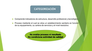 CATEGORIZACIÓN
 Comprende indicadores de estructura, desarrollo profesional y tecnológico.
 Proceso mediante el cual se sitúa un establecimiento sanitario en función
de su equipamiento, su cartera de servicios y el nivel resolutivo.
No evalúa proceso ni resultado
No condiciona actividad de calidad
 