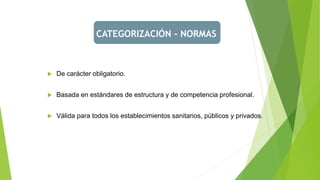 CATEGORIZACIÓN - NORMAS
 De carácter obligatorio.
 Basada en estándares de estructura y de competencia profesional.
 Válida para todos los establecimientos sanitarios, públicos y privados.
 