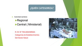  Autoridad sanitaria
Regional
Central ( Ministerial)
R. M. Nº 769-2004/MINSA
Categorías de Establecimientos
Del Sector Salud
¿QUIÉN CATEGORIZA?
 