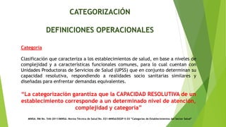 CATEGORIZACIÓN
DEFINICIONES OPERACIONALES
MINSA. RM No. 546-2011/MINSA. Norma Técnica de Salud No. 021-MINSA/DGSP-V.03 “Categorías de Establecimientos del Sector Salud”
“La categorización garantiza que la CAPACIDAD RESOLUTIVA de un
establecimiento corresponde a un determinado nivel de atención,
complejidad y categoría”
Categoría
Clasificación que caracteriza a los establecimientos de salud, en base a niveles de
complejidad y a características funcionales comunes, para lo cual cuentan con
Unidades Productoras de Servicios de Salud (UPSS) que en conjunto determinan su
capacidad resolutiva, respondiendo a realidades socio sanitarias similares y
diseñadas para enfrentar demandas equivalentes.
 