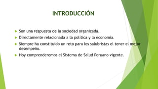 INTRODUCCIÓN
 Son una respuesta de la sociedad organizada.
 Directamente relacionada a la política y la economía.
 Siempre ha constituido un reto para los salubristas el tener el mejor
desempeño.
 Hoy comprenderemos el Sistema de Salud Peruano vigente.
 