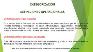 CATEGORIZACIÓN
DEFINICIONES OPERACIONALES
MINSA. RM No. 546-2011/MINSA. Norma Técnica de Salud No. 021-MINSA/DGSP-V.03 “Categorías de Establecimientos del Sector Salud”
Unidad Productora de Servicios (UPS)
Es la unidad básica funcional del establecimiento de salud constituida por el conjunto de
recursos humanos y tecnológicos en salud (infraestructura, equipamiento, medicamentos,
procedimientos clínicos, entre otros), organizada para desarrollar funciones homogéneas y
producir determinados servicios, en relación directa con su nivel de complejidad.
Unidad Productora de Servicios de Salud (UPSS)
Es la UPS organizada para desarrollar funciones homogéneas y producir determinados servicios
de salud, en relación directa con su nivel de complejidad.
 