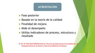  Fase posterior
 Basada en la teoría de la calidad
 Finalidad de mejora
 Mide el desempeño
 Utiliza indicadores de proceso, estructura y
resultado
R. M. Nº 456-2007/MINSA Norma Técnica de Salud para la Acreditación de
Establecimientos de Salud y Servicios Médicos de Apoyo
ACREDITACIÓN
 