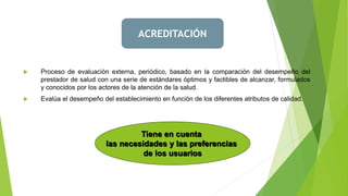  Proceso de evaluación externa, periódico, basado en la comparación del desempeño del
prestador de salud con una serie de estándares óptimos y factibles de alcanzar, formulados
y conocidos por los actores de la atención de la salud.
 Evalúa el desempeño del establecimiento en función de los diferentes atributos de calidad.
Tiene en cuenta
las necesidades y las preferencias
de los usuarios
ACREDITACIÓN
 