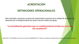 ACREDITACIÓN
DEFINICIONES OPERACIONALES
Está orientado a promover acciones de mejoramiento continuo de la calidad de atención y el
desarrollo de un establecimiento de salud o servicio médico de apoyo.
“La Acreditación garantiza que un establecimiento brinda sus servicios
con excelencia”
MINSA. RM No. 777-2007/MINSA. Norma Técnica de Salud No. 050-MINSA/DGSP-V.02: “NTS para la Acreditación de Establecimientos de Salud y Servicios Médicos de Apoyo”
 