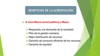 BENEFICIOS DE LA ACREDITACIÓN
 A nivel Macro (nivel político) y Meso:
 Respuesta a la demanda de la sociedad
 Pilar de la gestión sanitaria.
 Mejor distribución de recursos
 Garantía de consumo eficiente de los recursos
 Garantía de equidad
 