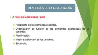 BENEFICIOS DE LA ACREDITACIÓN
 A nivel de la Sociedad Civil
 Respuesta de las demandas sociales.
 Organización en función de las demandas expresadas de la
sociedad.
 Planificación.
 Mayor satisfacción de los usuarios.
 Eficiencia.
 
