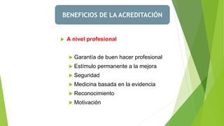 BENEFICIOS DE LA ACREDITACIÓN
 A nivel profesional
 Garantía de buen hacer profesional
 Estímulo permanente a la mejora
 Seguridad
 Medicina basada en la evidencia
 Reconocimiento
 Motivación
 