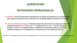 ACREDITACIÓN
DEFINICIONES OPERACIONALES
MINSA. RM No. 777-2007/MINSA. Norma Técnica de Salud No. 050-MINSA/DGSP-V.02: “NTS para la Acreditación de Establecimientos de Salud y Servicios Médicos de Apoyo”
8. Estándar: Nivel de desempeño deseando que se define previamente con la finalidad de
guiar prácticas operativas que concluyan en resultados óptimos relativos a la calidad.
21. Servicios Médicos de Apoyo: Unidades productoras de servicios de salud que funcionan
independientemente o dentro de un establecimiento con o sin internamiento, que
brindan servicios complementarios o auxiliares de la atención médica, que tienen por
finalidad coadyuvar en el diagnóstico y tratamiento de los problemas clínicos.
 