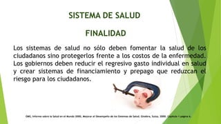 SISTEMA DE SALUD
FINALIDAD
Los sistemas de salud no sólo deben fomentar la salud de los
ciudadanos sino protegerlos frente a los costos de la enfermedad.
Los gobiernos deben reducir el regresivo gasto individual en salud
y crear sistemas de financiamiento y prepago que reduzcan el
riesgo para los ciudadanos.
OMS, Informe sobre la Salud en el Mundo 2000, Mejorar el Desempeño de los Sistemas de Salud. Ginebra, Suiza, 2000. Capítulo 1 página 6.
 