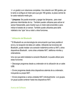 +/- un grado) o en rotaciones completas. Una rotación son 360 grados, por lo tanto si configura el motor para que gire 180 grados, la pieza central de la rueda realizará medio giro. 
° Lámparas: Se puede encender y apagar las lámparas, para crear patrones intermitentes de luz. También pueden utilizarse para activar el sensor fotosensible, para mostrar que un motor está encendido o para indicar el estado de un sensor. También puede utilizarlas para darle vitalidad a los “ojos” de su robot u otras funciones. 
° Utilización del Bluetooth 
° El Bluetooth es una tecnología de comunicación que hace posible el envío y la recepción de datos sin cables. Utilizando las funciones del Bluetooth, puede instalar una conexión inalámbrica entre su NXT y otros dispositivos Bluetooth, como otras unidades NXT, teléfonos móviles y ordenadores. 
Una vez que está instalada la conexión Bluetooth, la puede utilizar para estas funciones: 
• Descargar programas desde su ordenador sin la utilización de un cable USB. 
• Enviar programas desde otros dispositivos además de su ordenador, incluyendo su propio NXT. 
• Enviar programas a varias unidades NXT individualmente o en grupos. Un grupo puede contener hasta tres dispositivos NXT. 
Acerca del Software  